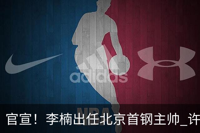 官宣！李楠出任北京首钢主帅 许利民担任总教练